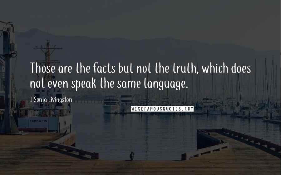 Sonja Livingston Quotes: Those are the facts but not the truth, which does not even speak the same language.