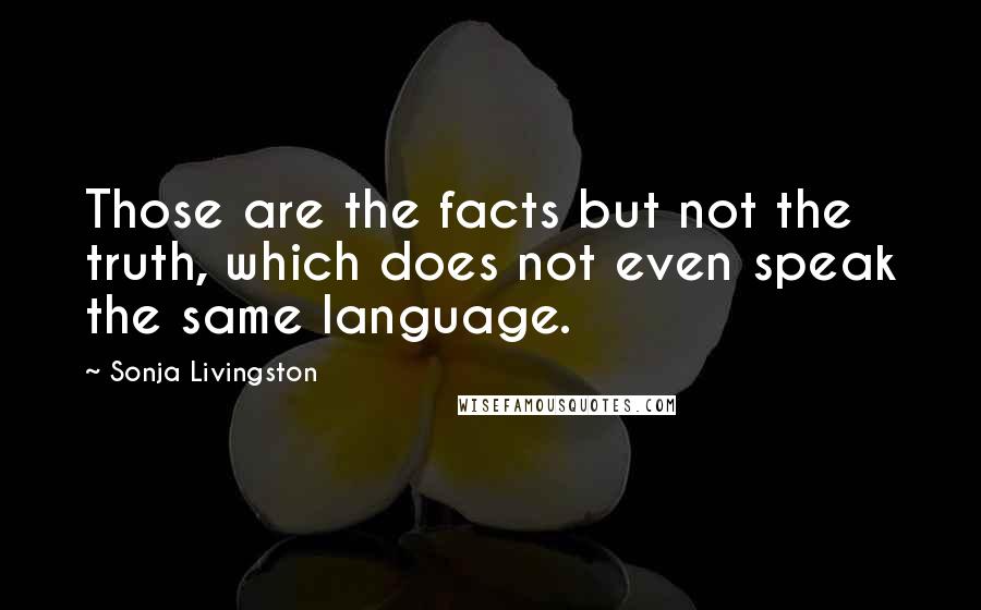 Sonja Livingston Quotes: Those are the facts but not the truth, which does not even speak the same language.