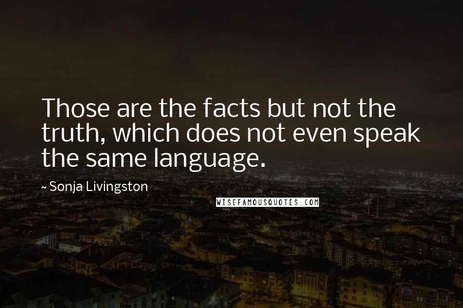 Sonja Livingston Quotes: Those are the facts but not the truth, which does not even speak the same language.