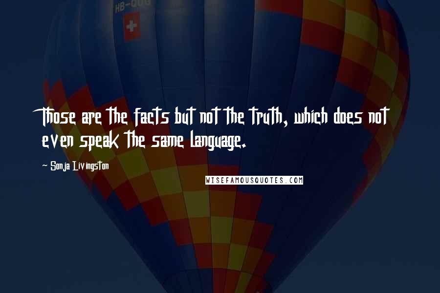 Sonja Livingston Quotes: Those are the facts but not the truth, which does not even speak the same language.