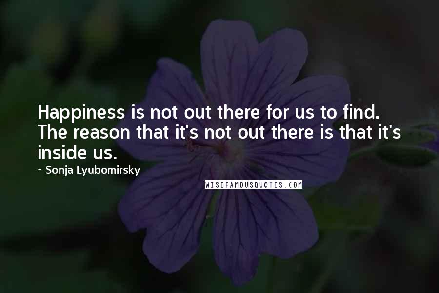Sonja Lyubomirsky Quotes: Happiness is not out there for us to find. The reason that it's not out there is that it's inside us.