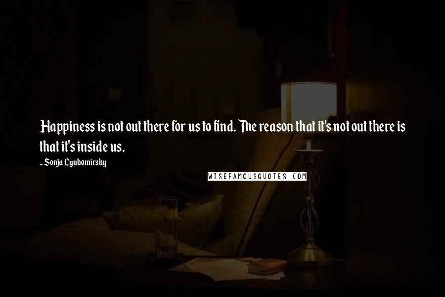 Sonja Lyubomirsky Quotes: Happiness is not out there for us to find. The reason that it's not out there is that it's inside us.