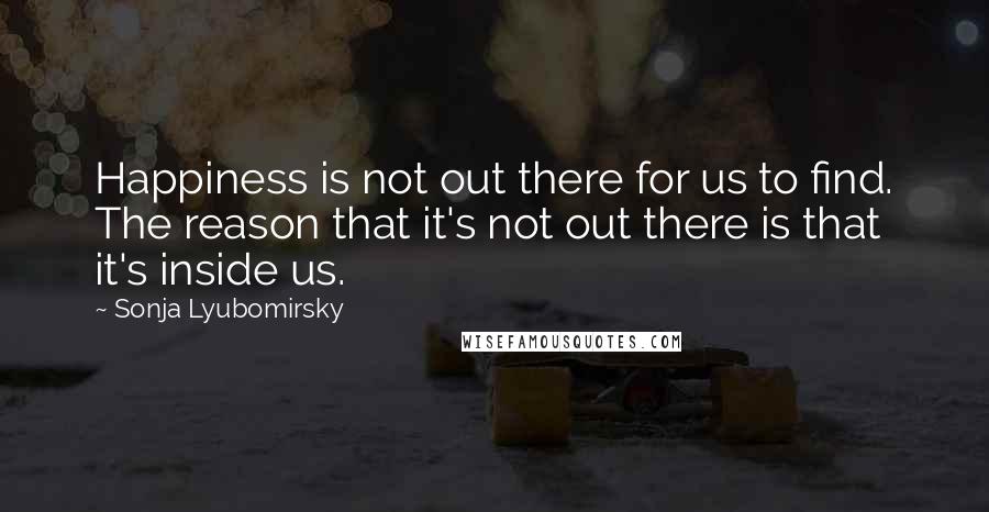 Sonja Lyubomirsky Quotes: Happiness is not out there for us to find. The reason that it's not out there is that it's inside us.