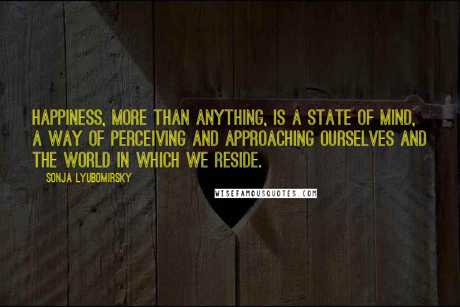 Sonja Lyubomirsky Quotes: happiness, more than anything, is a state of mind, a way of perceiving and approaching ourselves and the world in which we reside.
