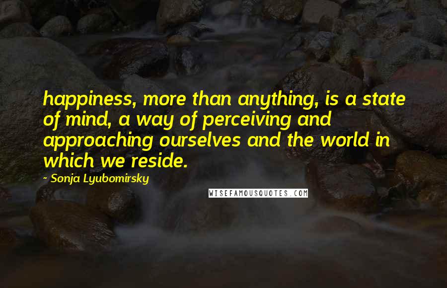 Sonja Lyubomirsky Quotes: happiness, more than anything, is a state of mind, a way of perceiving and approaching ourselves and the world in which we reside.