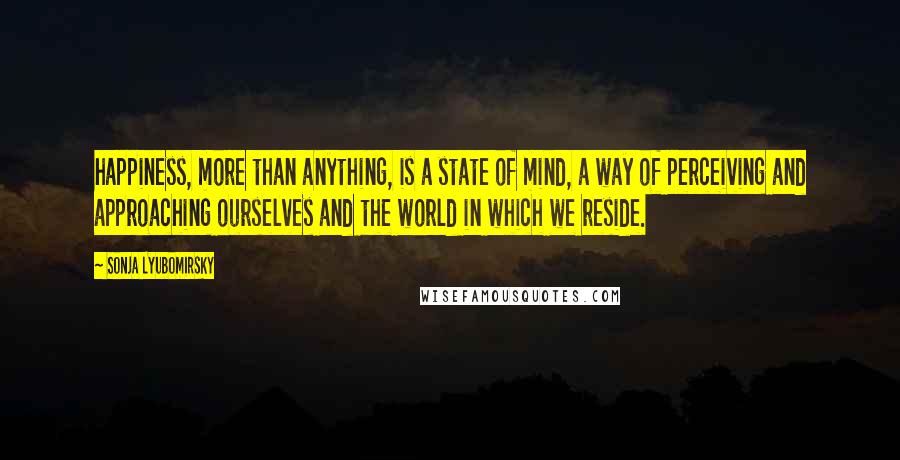 Sonja Lyubomirsky Quotes: happiness, more than anything, is a state of mind, a way of perceiving and approaching ourselves and the world in which we reside.
