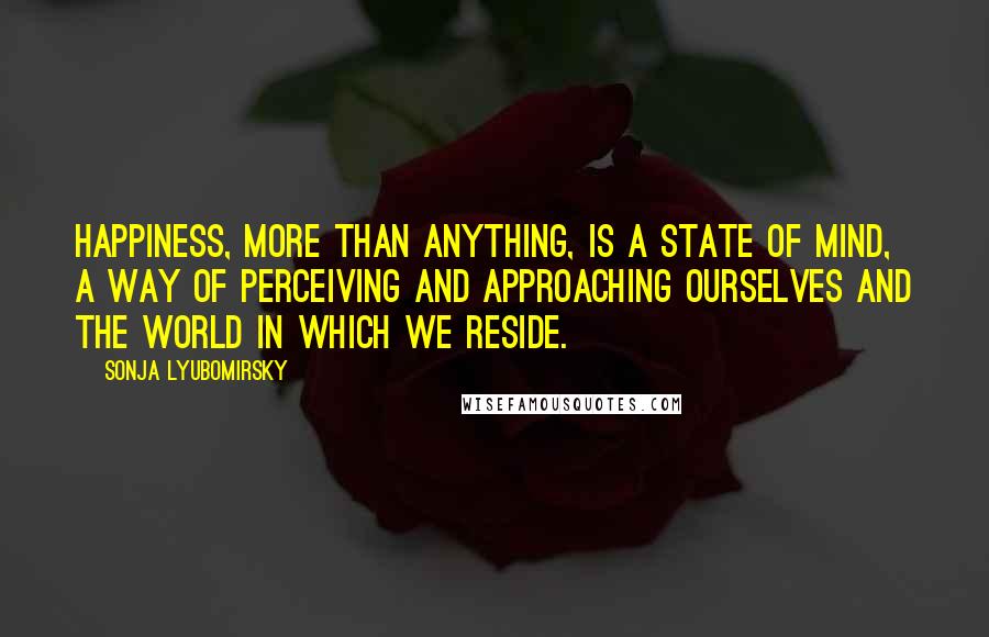 Sonja Lyubomirsky Quotes: happiness, more than anything, is a state of mind, a way of perceiving and approaching ourselves and the world in which we reside.