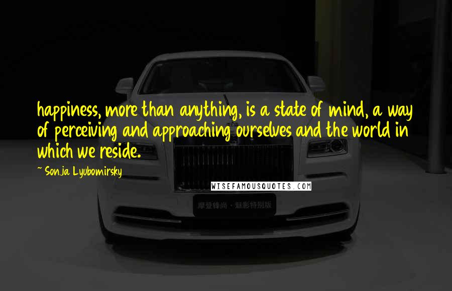 Sonja Lyubomirsky Quotes: happiness, more than anything, is a state of mind, a way of perceiving and approaching ourselves and the world in which we reside.