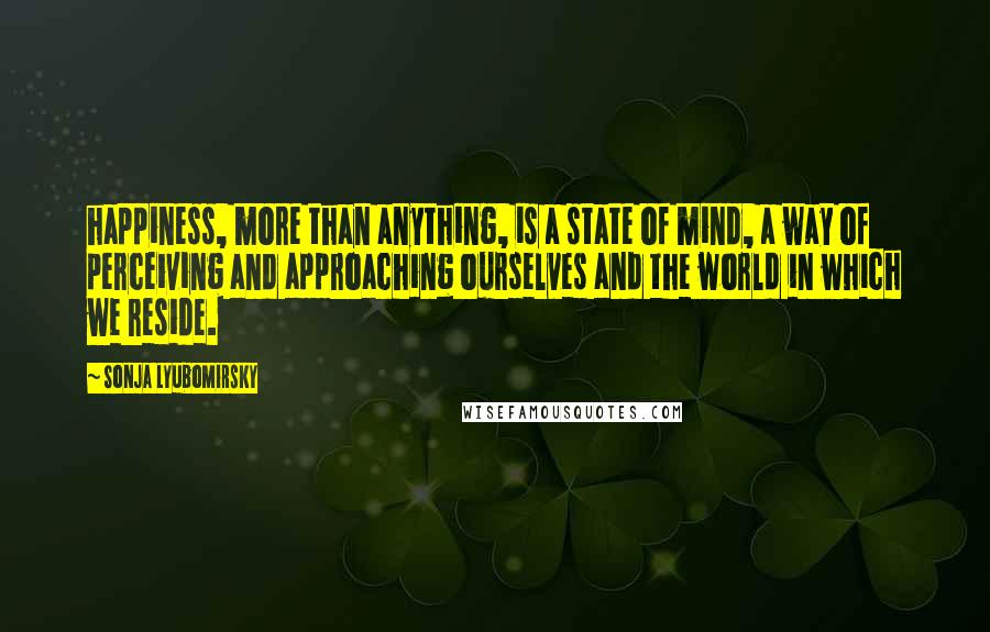 Sonja Lyubomirsky Quotes: happiness, more than anything, is a state of mind, a way of perceiving and approaching ourselves and the world in which we reside.