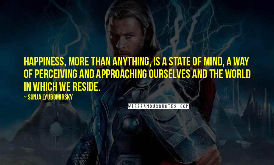 Sonja Lyubomirsky Quotes: happiness, more than anything, is a state of mind, a way of perceiving and approaching ourselves and the world in which we reside.