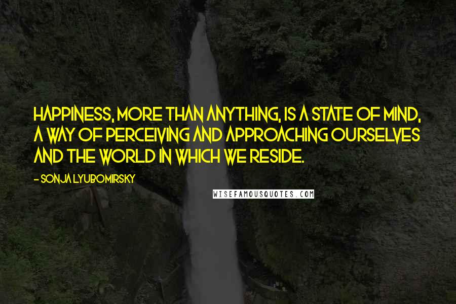 Sonja Lyubomirsky Quotes: happiness, more than anything, is a state of mind, a way of perceiving and approaching ourselves and the world in which we reside.