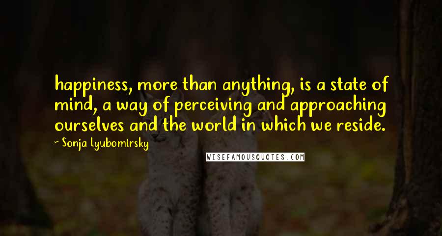Sonja Lyubomirsky Quotes: happiness, more than anything, is a state of mind, a way of perceiving and approaching ourselves and the world in which we reside.