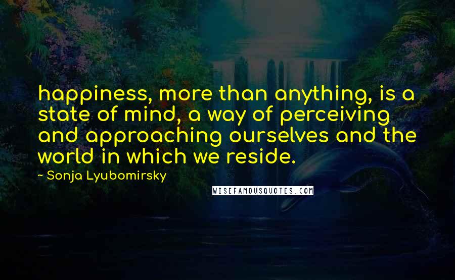 Sonja Lyubomirsky Quotes: happiness, more than anything, is a state of mind, a way of perceiving and approaching ourselves and the world in which we reside.