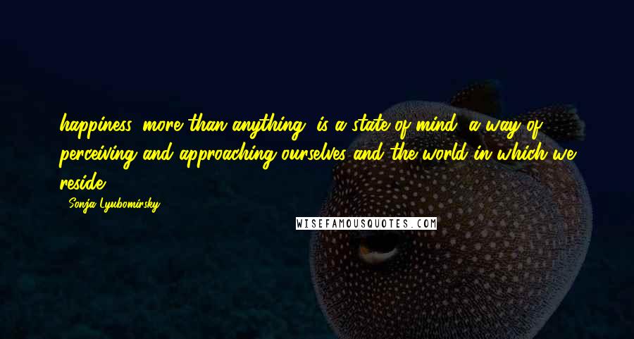 Sonja Lyubomirsky Quotes: happiness, more than anything, is a state of mind, a way of perceiving and approaching ourselves and the world in which we reside.