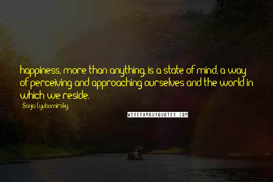 Sonja Lyubomirsky Quotes: happiness, more than anything, is a state of mind, a way of perceiving and approaching ourselves and the world in which we reside.