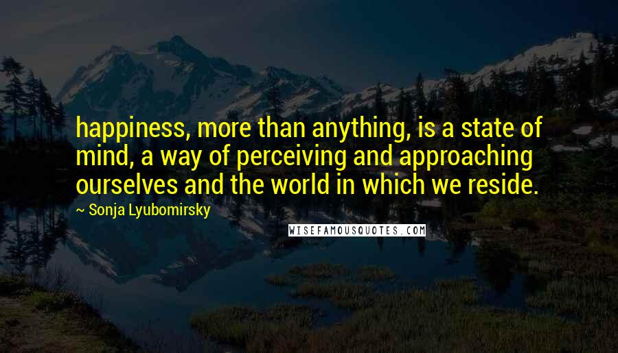 Sonja Lyubomirsky Quotes: happiness, more than anything, is a state of mind, a way of perceiving and approaching ourselves and the world in which we reside.