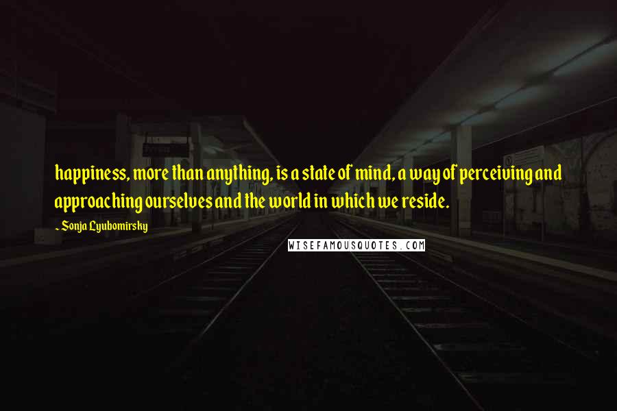 Sonja Lyubomirsky Quotes: happiness, more than anything, is a state of mind, a way of perceiving and approaching ourselves and the world in which we reside.