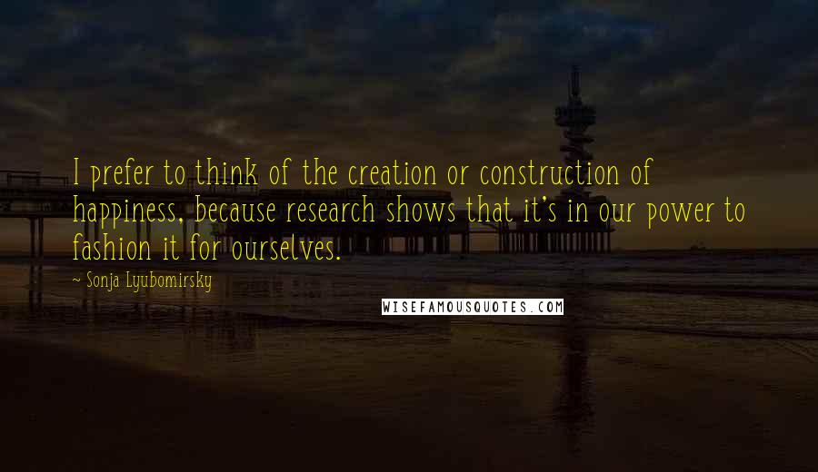 Sonja Lyubomirsky Quotes: I prefer to think of the creation or construction of happiness, because research shows that it's in our power to fashion it for ourselves.