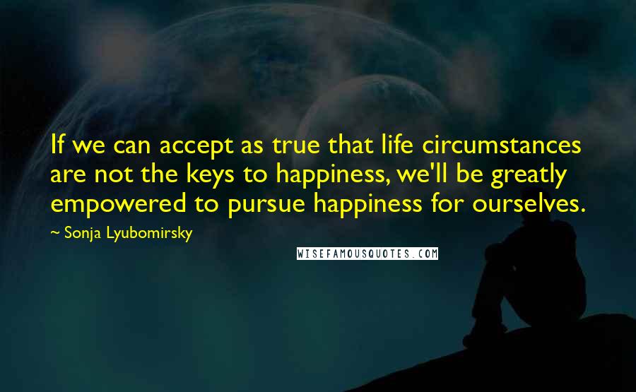 Sonja Lyubomirsky Quotes: If we can accept as true that life circumstances are not the keys to happiness, we'll be greatly empowered to pursue happiness for ourselves.