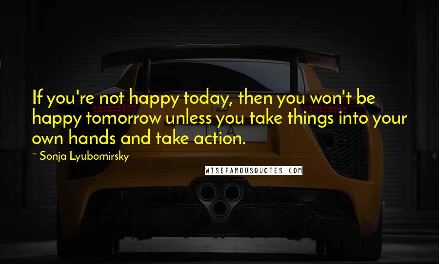 Sonja Lyubomirsky Quotes: If you're not happy today, then you won't be happy tomorrow unless you take things into your own hands and take action.