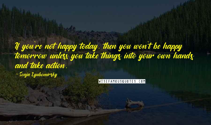 Sonja Lyubomirsky Quotes: If you're not happy today, then you won't be happy tomorrow unless you take things into your own hands and take action.