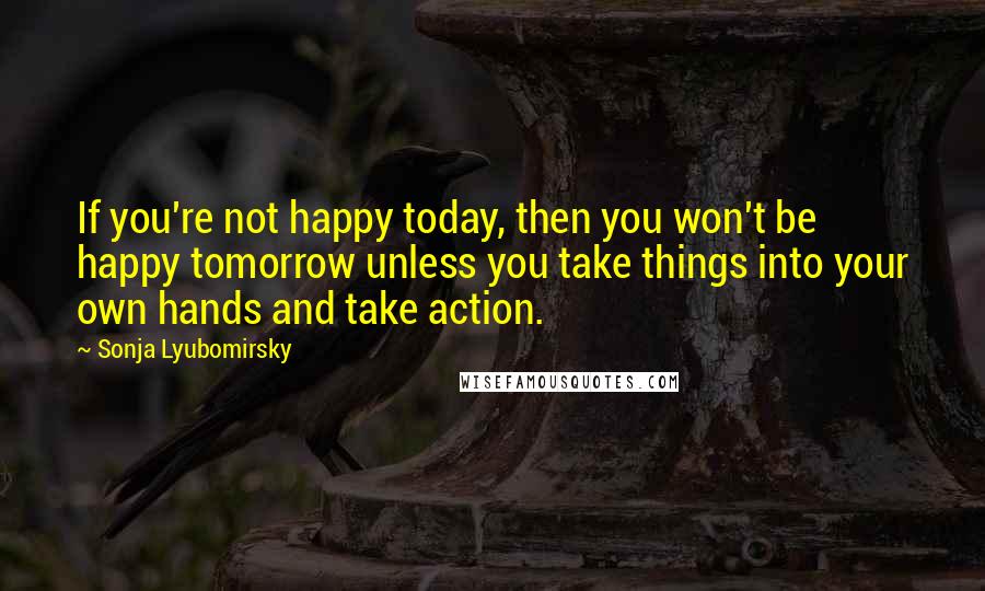 Sonja Lyubomirsky Quotes: If you're not happy today, then you won't be happy tomorrow unless you take things into your own hands and take action.