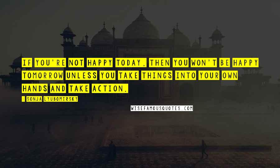 Sonja Lyubomirsky Quotes: If you're not happy today, then you won't be happy tomorrow unless you take things into your own hands and take action.