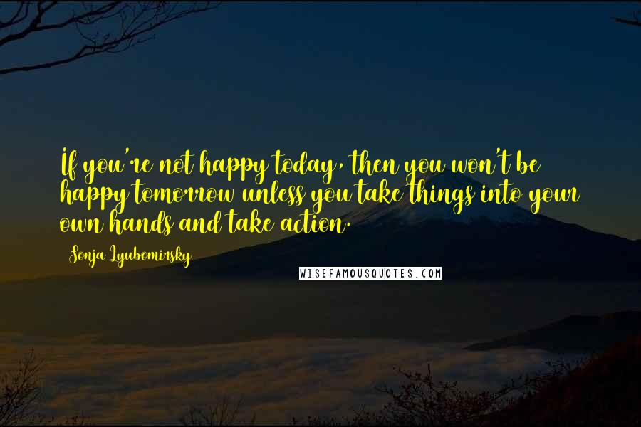 Sonja Lyubomirsky Quotes: If you're not happy today, then you won't be happy tomorrow unless you take things into your own hands and take action.