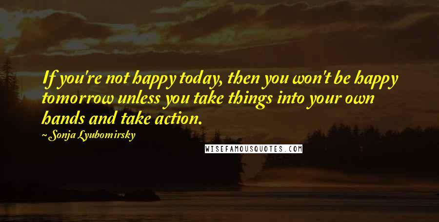 Sonja Lyubomirsky Quotes: If you're not happy today, then you won't be happy tomorrow unless you take things into your own hands and take action.