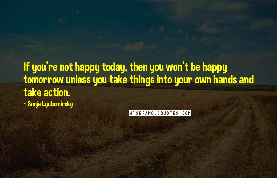 Sonja Lyubomirsky Quotes: If you're not happy today, then you won't be happy tomorrow unless you take things into your own hands and take action.