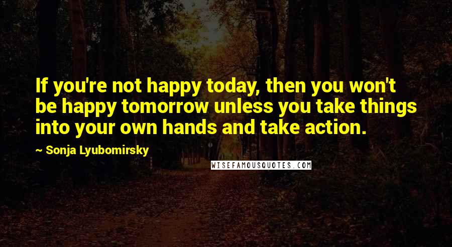 Sonja Lyubomirsky Quotes: If you're not happy today, then you won't be happy tomorrow unless you take things into your own hands and take action.