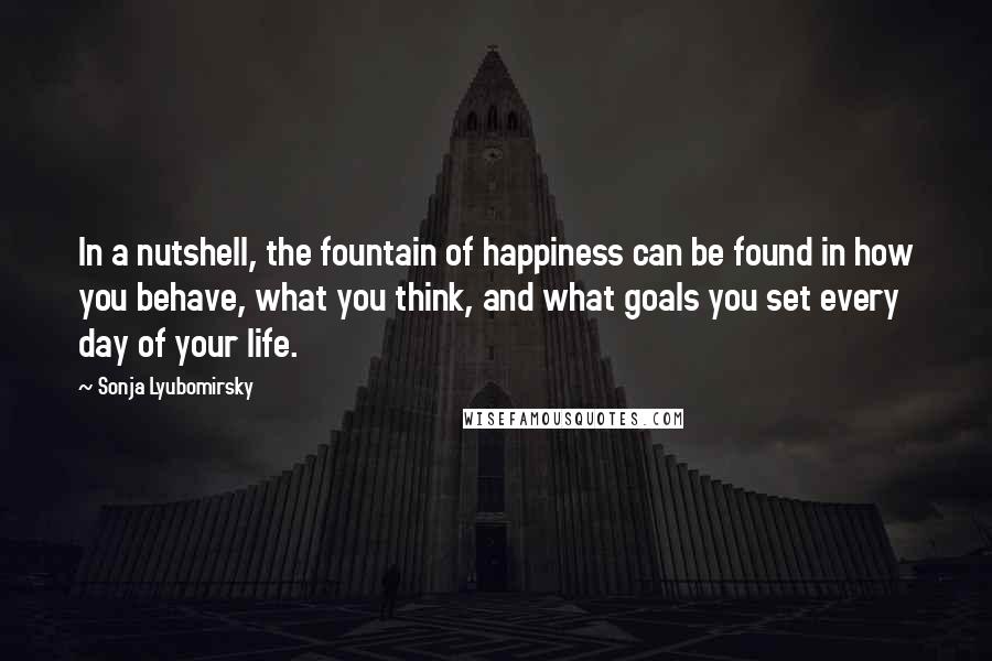 Sonja Lyubomirsky Quotes: In a nutshell, the fountain of happiness can be found in how you behave, what you think, and what goals you set every day of your life.