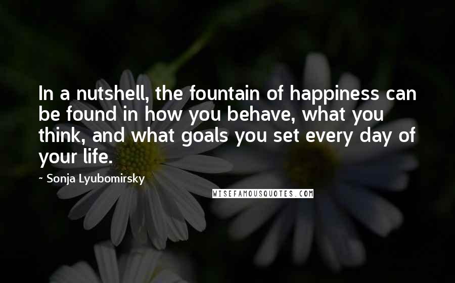 Sonja Lyubomirsky Quotes: In a nutshell, the fountain of happiness can be found in how you behave, what you think, and what goals you set every day of your life.