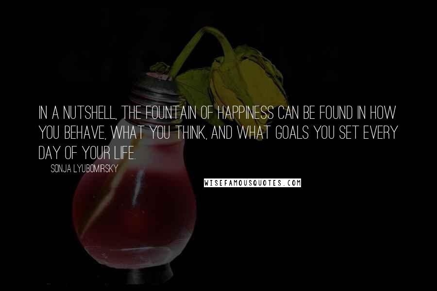 Sonja Lyubomirsky Quotes: In a nutshell, the fountain of happiness can be found in how you behave, what you think, and what goals you set every day of your life.