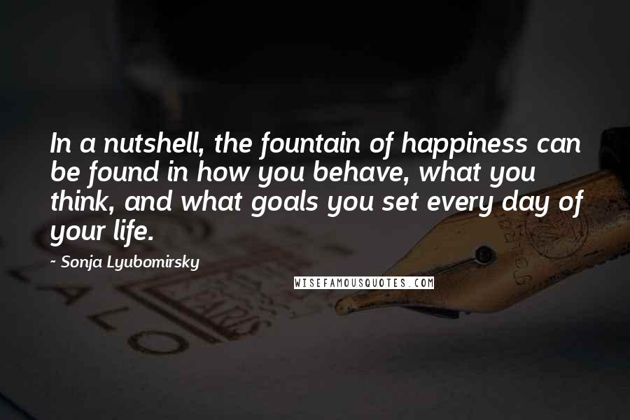 Sonja Lyubomirsky Quotes: In a nutshell, the fountain of happiness can be found in how you behave, what you think, and what goals you set every day of your life.
