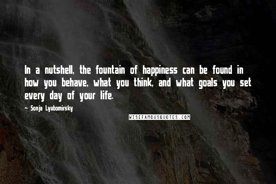 Sonja Lyubomirsky Quotes: In a nutshell, the fountain of happiness can be found in how you behave, what you think, and what goals you set every day of your life.