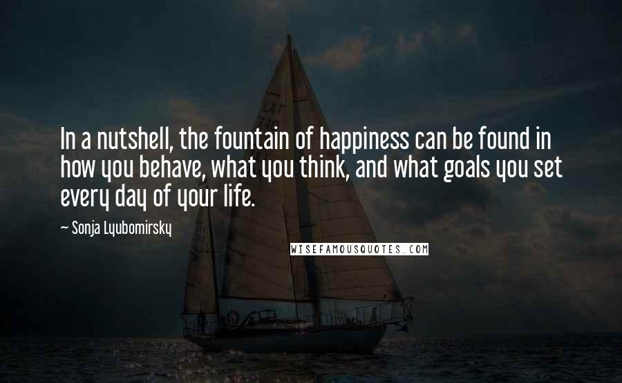 Sonja Lyubomirsky Quotes: In a nutshell, the fountain of happiness can be found in how you behave, what you think, and what goals you set every day of your life.