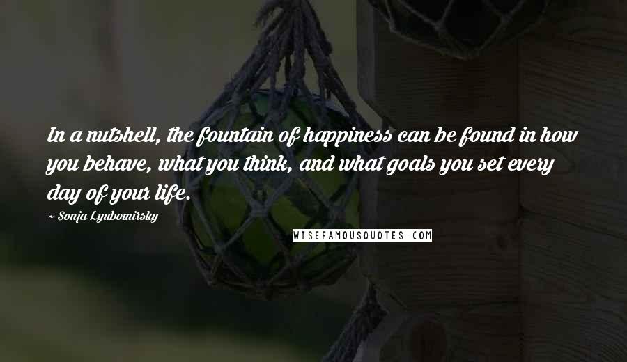 Sonja Lyubomirsky Quotes: In a nutshell, the fountain of happiness can be found in how you behave, what you think, and what goals you set every day of your life.