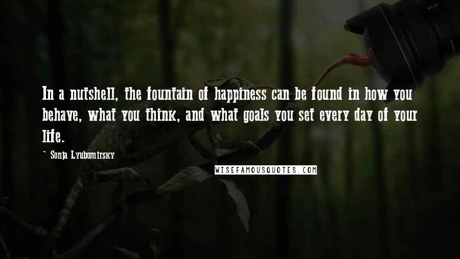 Sonja Lyubomirsky Quotes: In a nutshell, the fountain of happiness can be found in how you behave, what you think, and what goals you set every day of your life.