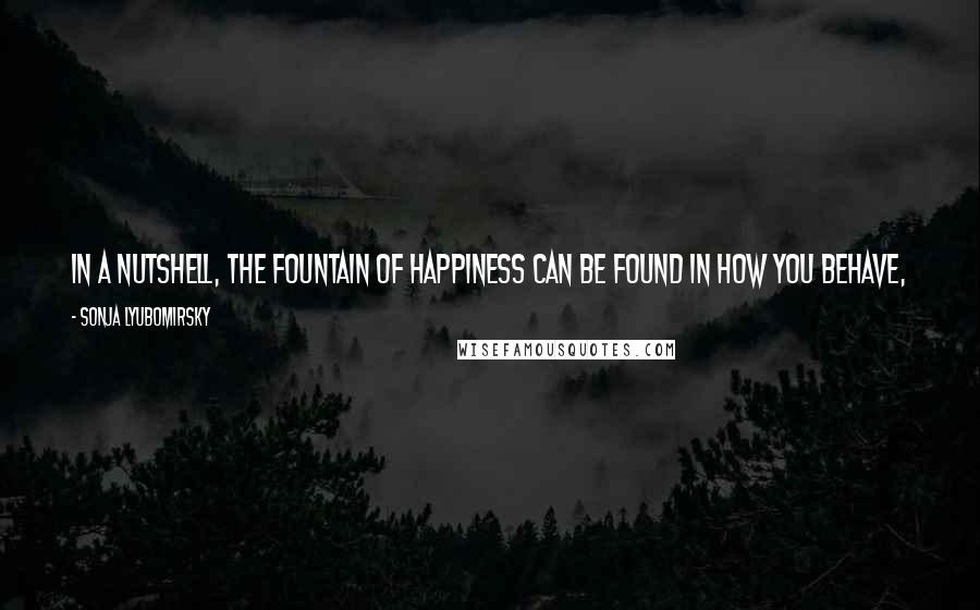 Sonja Lyubomirsky Quotes: In a nutshell, the fountain of happiness can be found in how you behave, what you think, and what goals you set every day of your life.