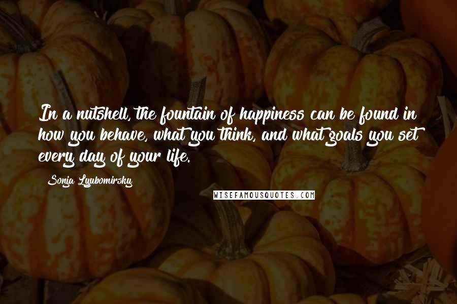 Sonja Lyubomirsky Quotes: In a nutshell, the fountain of happiness can be found in how you behave, what you think, and what goals you set every day of your life.