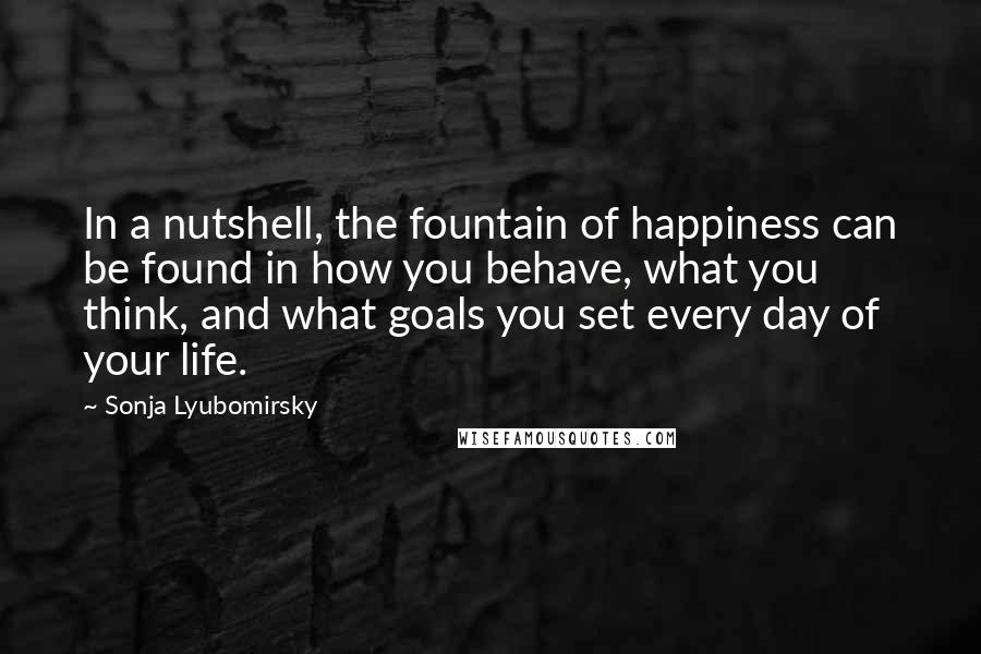 Sonja Lyubomirsky Quotes: In a nutshell, the fountain of happiness can be found in how you behave, what you think, and what goals you set every day of your life.