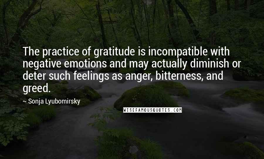 Sonja Lyubomirsky Quotes: The practice of gratitude is incompatible with negative emotions and may actually diminish or deter such feelings as anger, bitterness, and greed.