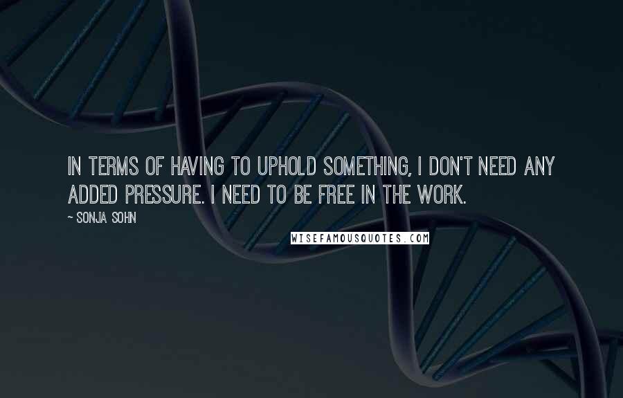 Sonja Sohn Quotes: In terms of having to uphold something, I don't need any added pressure. I need to be free in the work.