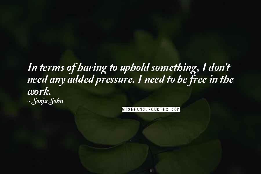 Sonja Sohn Quotes: In terms of having to uphold something, I don't need any added pressure. I need to be free in the work.