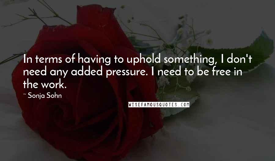 Sonja Sohn Quotes: In terms of having to uphold something, I don't need any added pressure. I need to be free in the work.