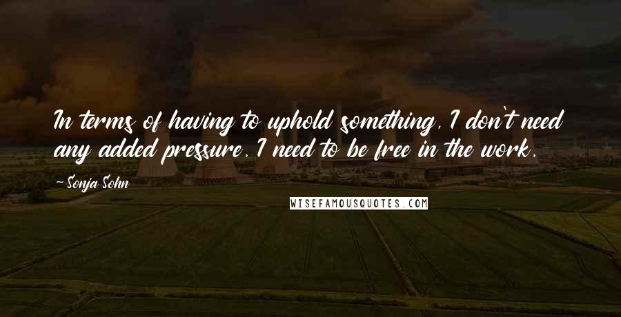 Sonja Sohn Quotes: In terms of having to uphold something, I don't need any added pressure. I need to be free in the work.