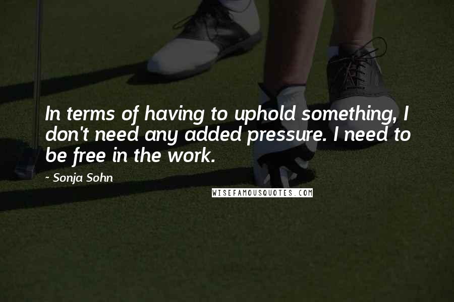 Sonja Sohn Quotes: In terms of having to uphold something, I don't need any added pressure. I need to be free in the work.