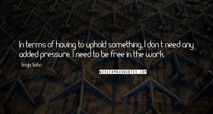Sonja Sohn Quotes: In terms of having to uphold something, I don't need any added pressure. I need to be free in the work.