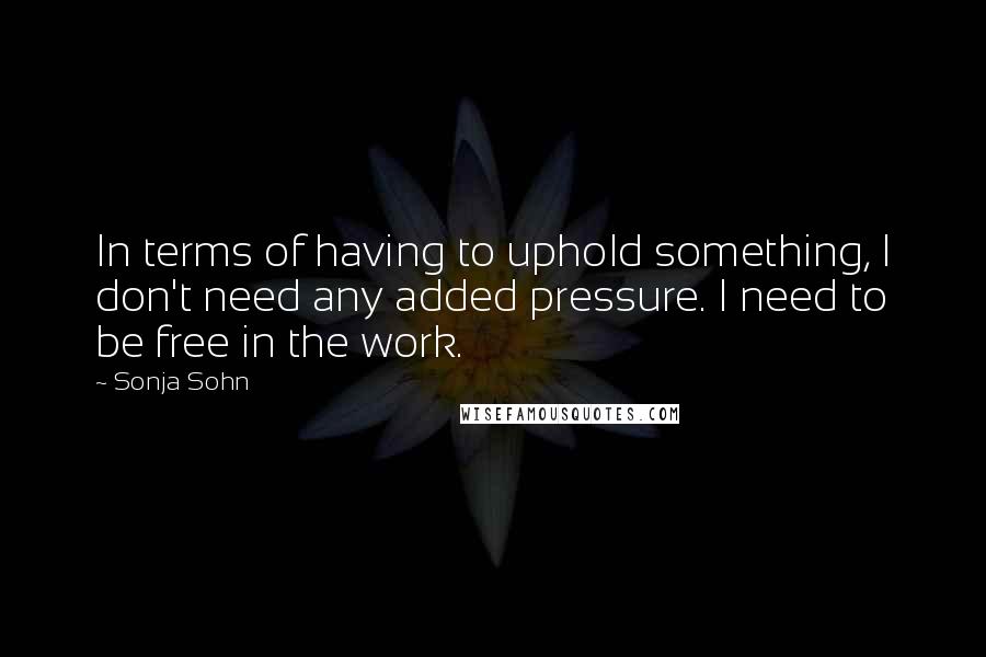 Sonja Sohn Quotes: In terms of having to uphold something, I don't need any added pressure. I need to be free in the work.